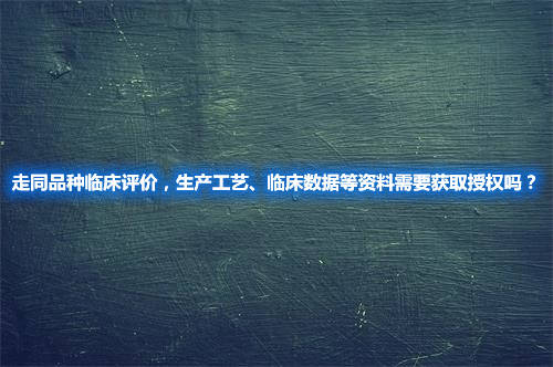 走同品種臨床評價，生產(chǎn)工藝、臨床數(shù)據(jù)等資料需要獲取授權(quán)嗎？