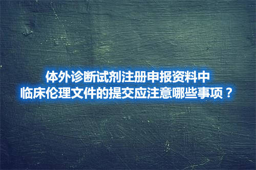 體外診斷試劑注冊申報資料中臨床倫理文件的提交應注意哪些事項？