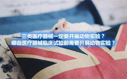三類醫(yī)療器械一定要開展動物實驗？哪些醫(yī)療器械臨床試驗前需要開展動物實驗？