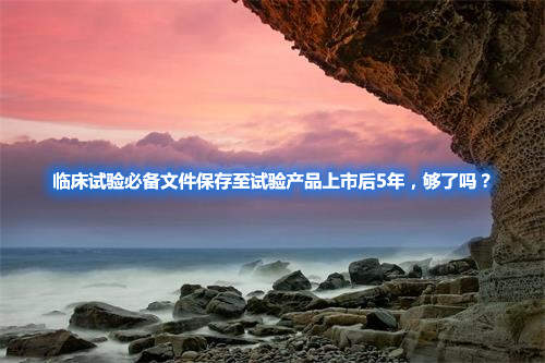 臨床試驗必備文件保存至試驗產(chǎn)品上市后5年，夠了嗎？